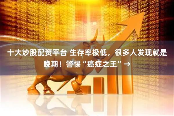 十大炒股配资平台 生存率极低，很多人发现就是晚期！警惕“癌症之王”→