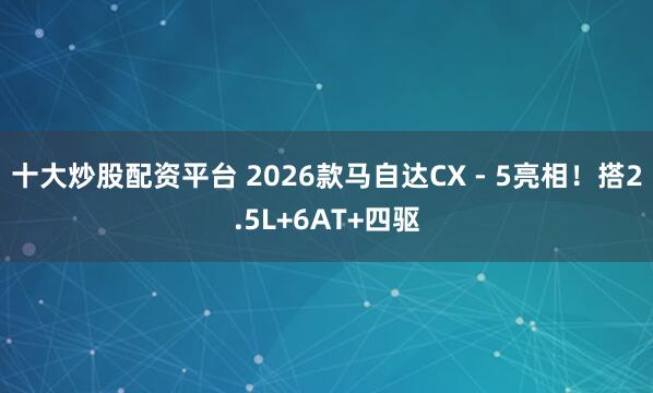 十大炒股配资平台 2026款马自达CX - 5亮相！搭2.5L+6AT+四驱