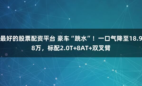 最好的股票配资平台 豪车“跳水”！一口气降至18.98万，标配2.0T+8AT+双叉臂