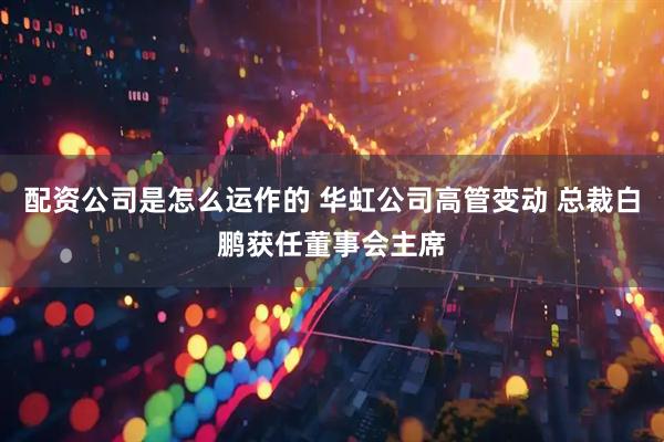 配资公司是怎么运作的 华虹公司高管变动 总裁白鹏获任董事会主席