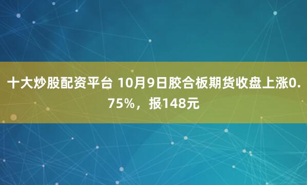 十大炒股配资平台 10月9日胶合板期货收盘上涨0.75%，报148元