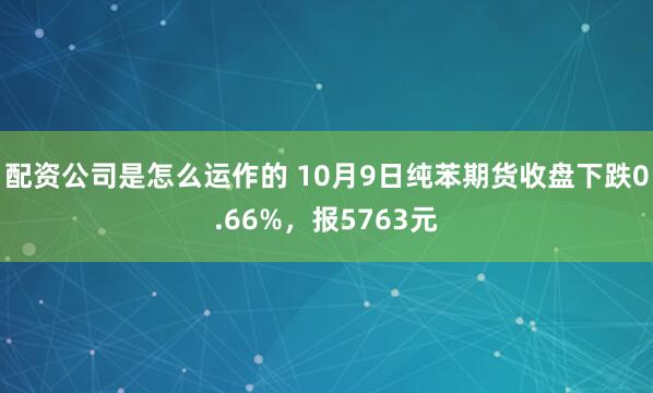 配资公司是怎么运作的 10月9日纯苯期货收盘下跌0.66%，报5763元