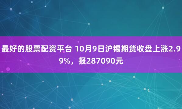 最好的股票配资平台 10月9日沪锡期货收盘上涨2.99%，报287090元