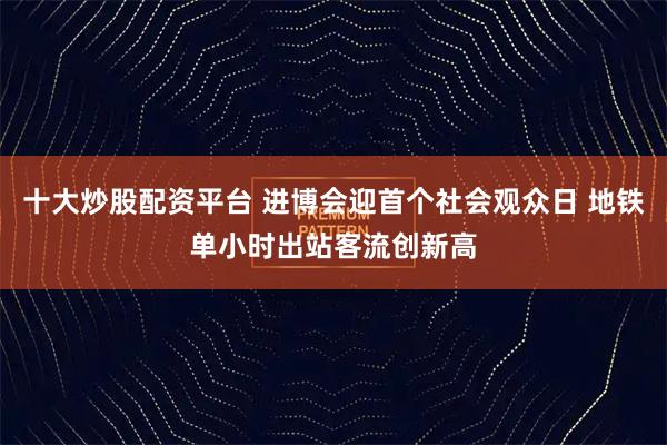 十大炒股配资平台 进博会迎首个社会观众日 地铁单小时出站客流创新高