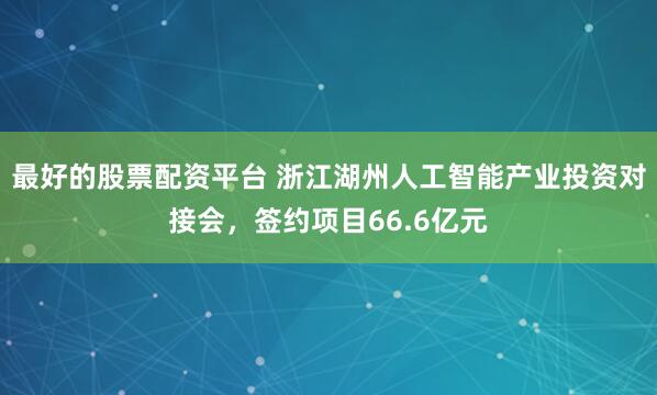 最好的股票配资平台 浙江湖州人工智能产业投资对接会，签约项目66.6亿元