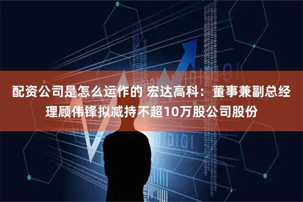 配资公司是怎么运作的 宏达高科：董事兼副总经理顾伟锋拟减持不超10万股公司股份