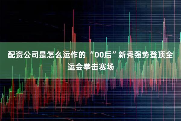 配资公司是怎么运作的 “00后”新秀强势登顶全运会拳击赛场