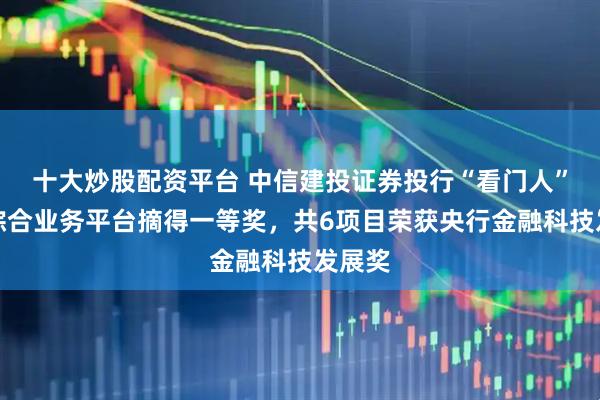 十大炒股配资平台 中信建投证券投行“看门人”数智综合业务平台摘得一等奖，共6项目荣获央行金融科技发展奖