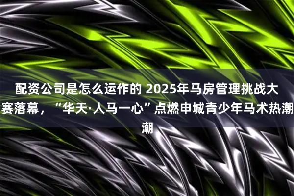 配资公司是怎么运作的 2025年马房管理挑战大赛落幕，“华天·人马一心”点燃申城青少年马术热潮