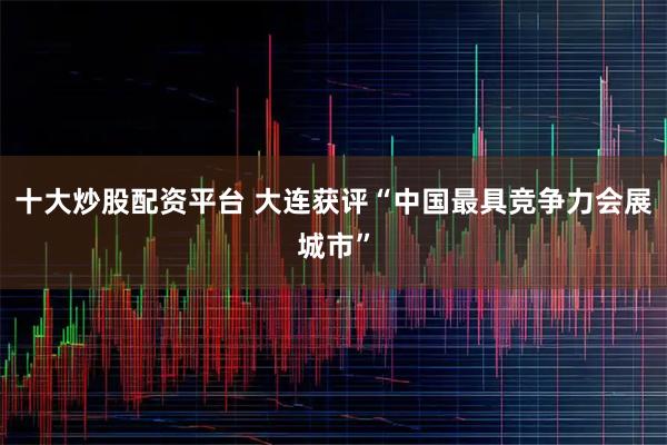十大炒股配资平台 大连获评“中国最具竞争力会展城市”