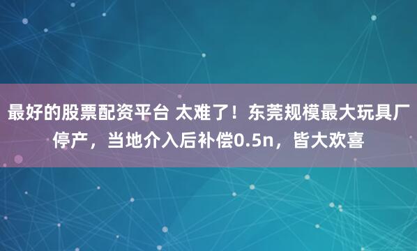 最好的股票配资平台 太难了！东莞规模最大玩具厂停产，当地介入后补偿0.5n，皆大欢喜
