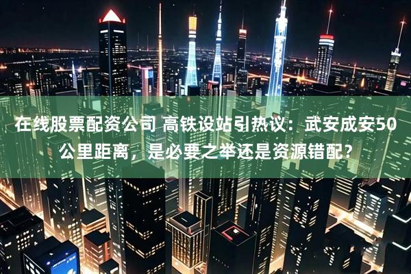 在线股票配资公司 高铁设站引热议：武安成安50公里距离，是必要之举还是资源错配？
