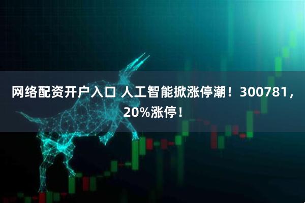 网络配资开户入口 人工智能掀涨停潮！300781，20%涨停！