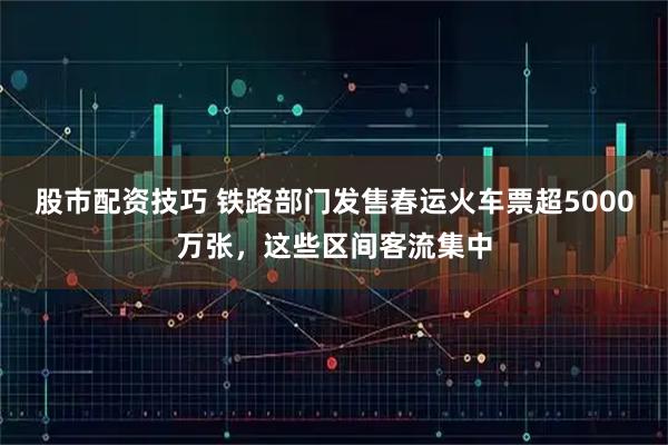 股市配资技巧 铁路部门发售春运火车票超5000万张，这些区间客流集中