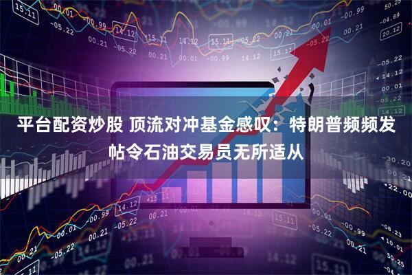 平台配资炒股 顶流对冲基金感叹：特朗普频频发帖令石油交易员无所适从