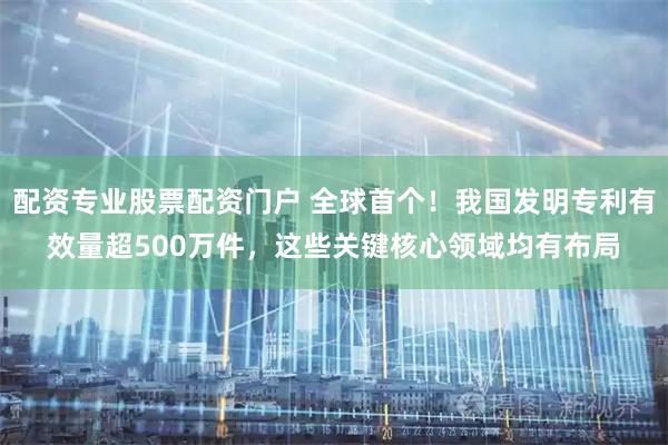 配资专业股票配资门户 全球首个！我国发明专利有效量超500万件，这些关键核心领域均有布局