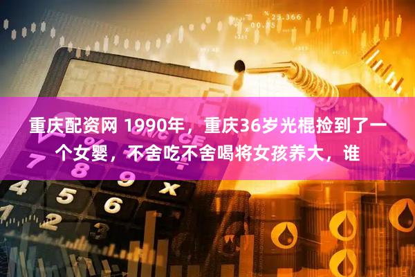 重庆配资网 1990年，重庆36岁光棍捡到了一个女婴，不舍吃不舍喝将女孩养大，谁