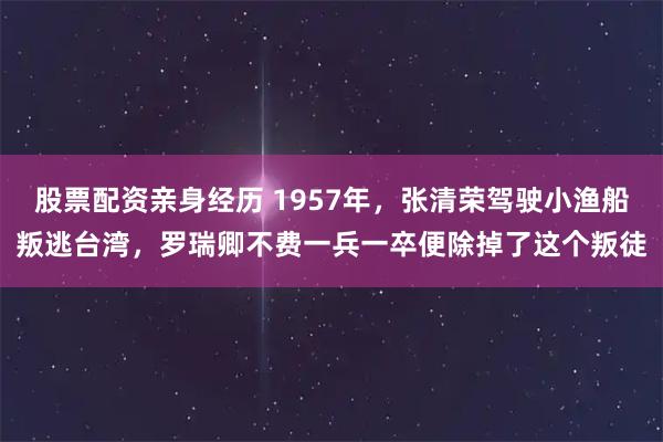 股票配资亲身经历 1957年，张清荣驾驶小渔船叛逃台湾，罗瑞卿不费一兵一卒便除掉了这个叛徒