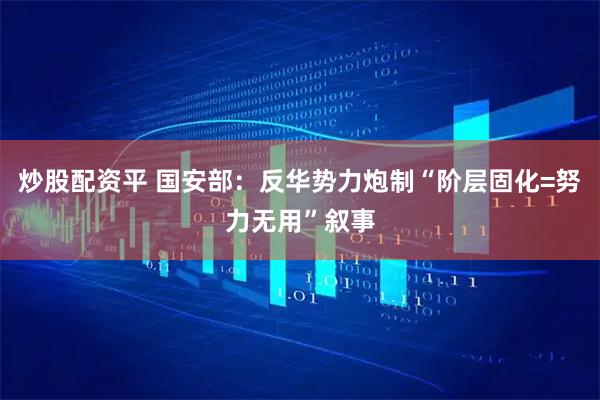 炒股配资平 国安部：反华势力炮制“阶层固化=努力无用”叙事