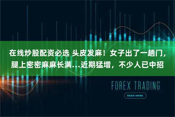 在线炒股配资必选 头皮发麻！女子出了一趟门，腿上密密麻麻长满…近期猛增，不少人已中招