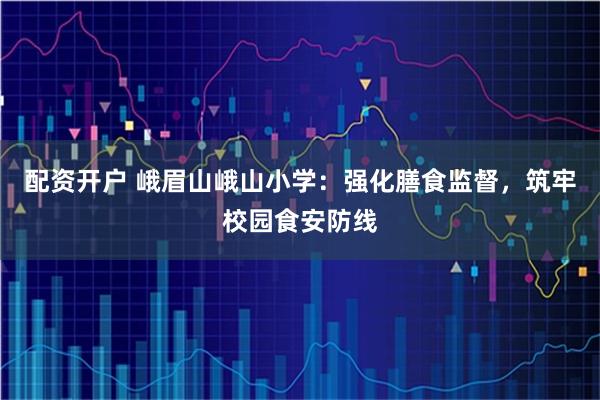 配资开户 峨眉山峨山小学：强化膳食监督，筑牢校园食安防线