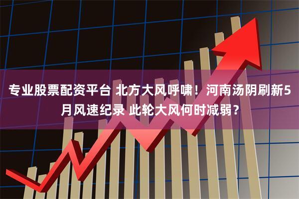专业股票配资平台 北方大风呼啸！河南汤阴刷新5月风速纪录 此轮大风何时减弱？