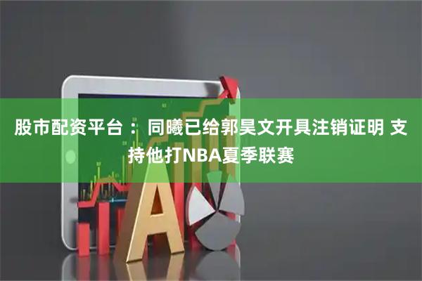 股市配资平台 ：同曦已给郭昊文开具注销证明 支持他打NBA夏季联赛