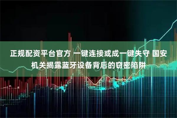正规配资平台官方 一键连接或成一键失守 国安机关揭露蓝牙设备背后的窃密陷阱