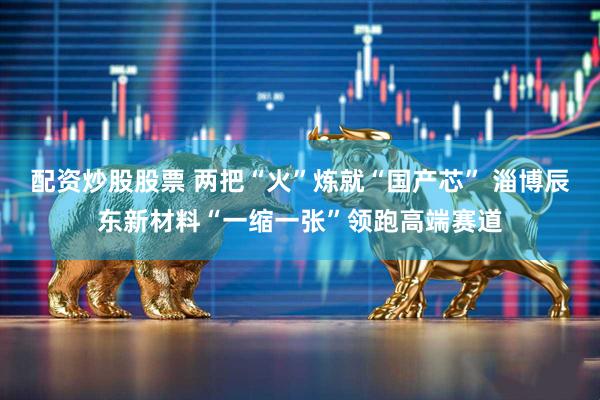 配资炒股股票 两把“火”炼就“国产芯” 淄博辰东新材料“一缩一张”领跑高端赛道