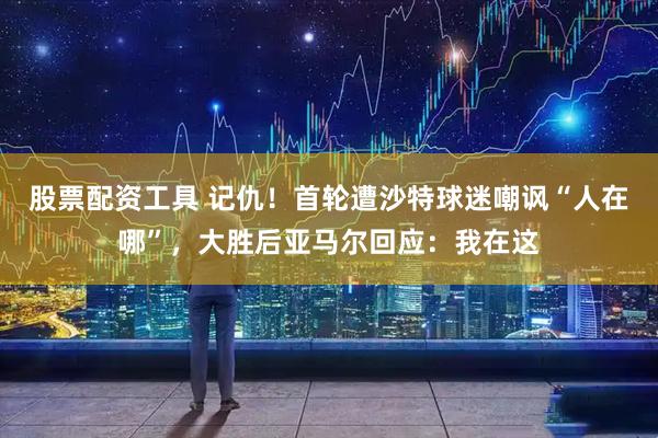 股票配资工具 记仇！首轮遭沙特球迷嘲讽“人在哪”，大胜后亚马尔回应：我在这