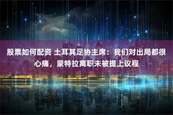 股票如何配资 土耳其足协主席：我们对出局都很心痛，蒙特拉离职未被提上议程
