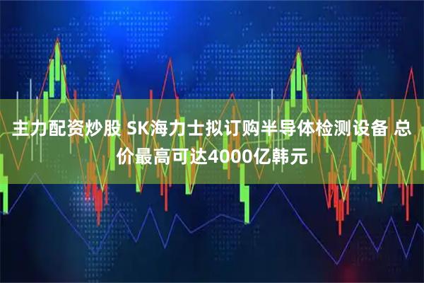 主力配资炒股 SK海力士拟订购半导体检测设备 总价最高可达4000亿韩元